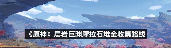 《原神》层岩巨渊摩拉石堆全收集路线