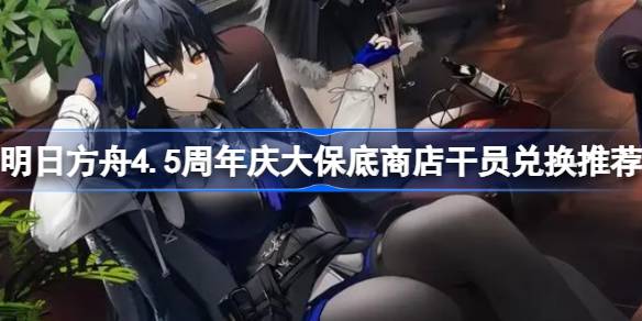 明日方舟4.5周年庆大保底商店干员兑换推荐 明日方舟4.5周年庆大保底商店干员怎么兑换