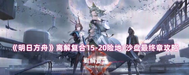 《明日方舟》离解复合15-20险地/沙盘最终章攻略